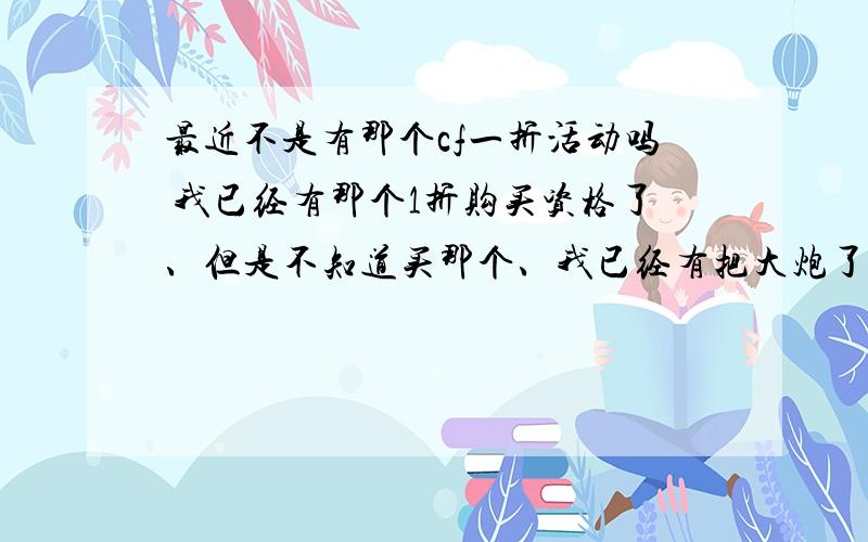 最近不是有那个cf一折活动吗 我已经有那个1折购买资格了、但是不知道买那个、我已经有把大炮了、比较纠结、还有那个3折礼包、我想买B 但是 我就28号在家2号就上学去了 我买值吗,就在家