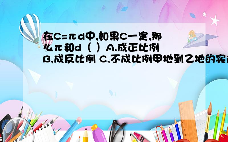 在C=πd中,如果C一定,那么π和d（ ）A.成正比例 B,成反比例 C,不成比例甲地到乙地的实际距离是1470km,画在一副比例尺是1:7000000的地图上,应该画的长度为（ ）A.2.1cm B.21cm C.2.2cm