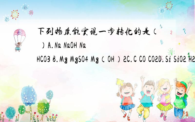 下列物质能实现一步转化的是（ ）A.Na NaOH NaHCO3 B.Mg MgSO4 Mg（OH）2C.C CO CO2D.Si SiO2 H2SiO3比如第一个A：得能一步从Na到NaOH ,再一步从NaOH到NaHCO3 ,最后一步从NaHCO3到Na 才行 把方程式最好也写上!