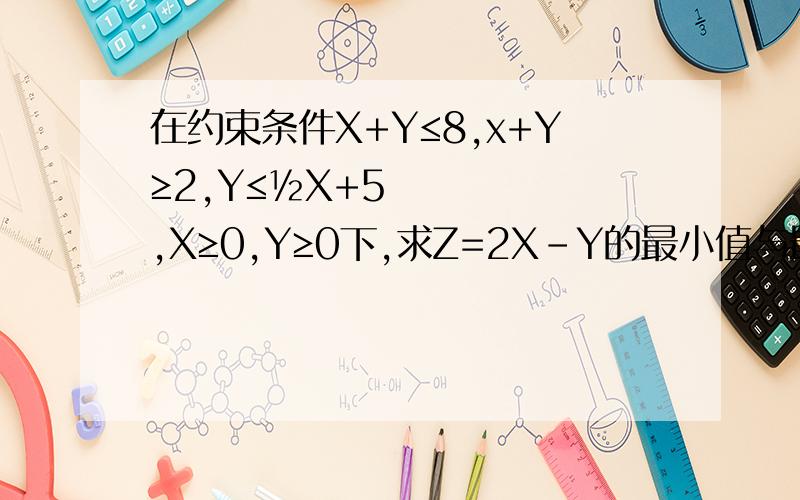 在约束条件X+Y≤8,x+Y≥2,Y≤½X+5,X≥0,Y≥0下,求Z=2X-Y的最小值与最大值.