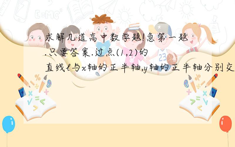 求解几道高中数学题!急第一题.只要答案.过点(1,2)的直线l与x轴的正半轴,y轴的正半轴分别交于A,B两点,O为坐标原点,当三角形AOB的面积最小是,直线l的方程是?第二题.还是只要答案.以椭圆a2分之