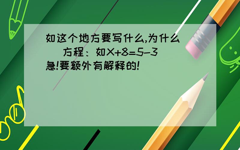 如这个地方要写什么,为什么） （方程：如X+8=5-3）急!要额外有解释的！