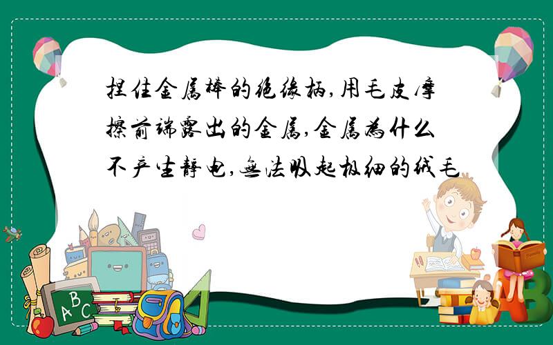 捏住金属棒的绝缘柄,用毛皮摩擦前端露出的金属,金属为什么不产生静电,无法吸起极细的绒毛