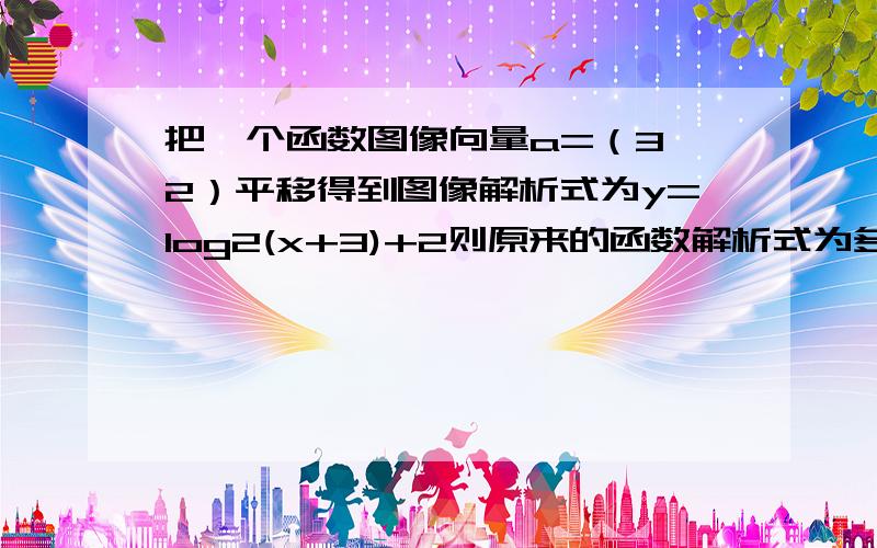 把一个函数图像向量a=（3,2）平移得到图像解析式为y=log2(x+3)+2则原来的函数解析式为多少急向量a=（3，-2）不是（3，2）