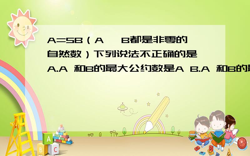 A=5B（A 、B都是非零的自然数）下列说法不正确的是 A.A 和B的最大公约数是A B.A 和B的最小公倍数是AC.A能被B整除,A含有约数5