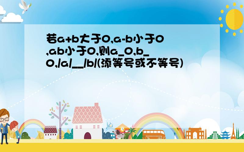 若a+b大于0,a-b小于0,ab小于0,则a_0,b_0,/a/__/b/(添等号或不等号)