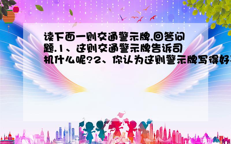 读下面一则交通警示牌,回答问题.1、这则交通警示牌告诉司机什么呢?2、你认为这则警示牌写得好不好?并说说理由.麻烦快一点啊,谢谢了!生命多美好,何必抢几秒