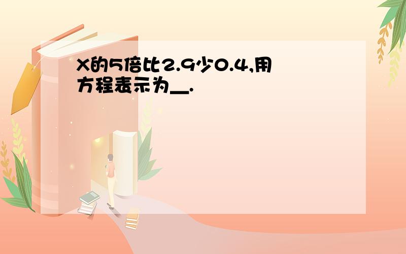 X的5倍比2.9少0.4,用方程表示为＿.