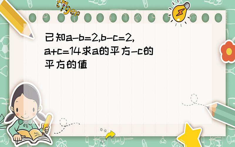 已知a-b=2,b-c=2,a+c=14求a的平方-c的平方的值