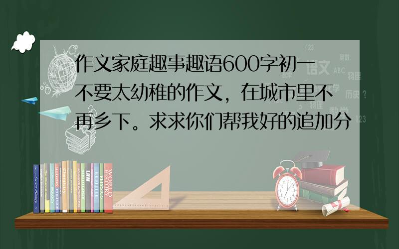 作文家庭趣事趣语600字初一不要太幼稚的作文，在城市里不再乡下。求求你们帮我好的追加分