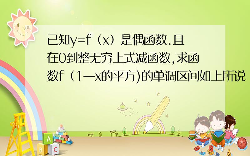 已知y=f（x）是偶函数.且在0到整无穷上式减函数,求函数f（1—x的平方)的单调区间如上所说