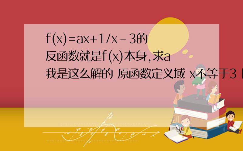 f(x)=ax+1/x-3的反函数就是f(x)本身,求a我是这么解的 原函数定义域 x不等于3 因为 原函数的反函数就是它本身所以 ax+1/x-3不等于3 （原函数的应变量就是反函数的自变量么）求得 x不等于-10/a-3所