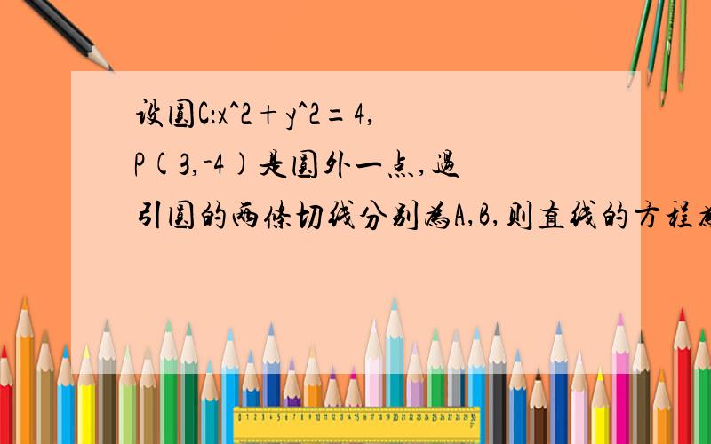 设圆C：x^2+y^2=4,P(3,-4)是圆外一点,过引圆的两条切线分别为A,B,则直线的方程为