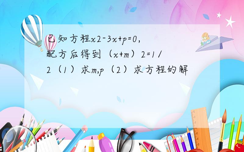 已知方程x2-3x+p=0,配方后得到（x+m）2=1/2（1）求m,p（2）求方程的解