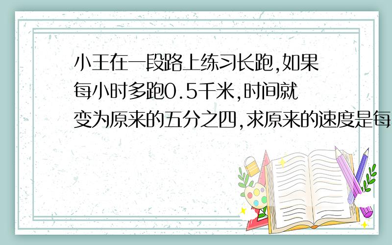 小王在一段路上练习长跑,如果每小时多跑0.5千米,时间就变为原来的五分之四,求原来的速度是每小时多少千米?最好用解比例的方程