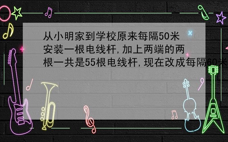 从小明家到学校原来每隔50米安装一根电线杆,加上两端的两根一共是55根电线杆,现在改成每隔60米安装一根电线杆,除两端的两根不用移动外,中途还有多少根不必移动?