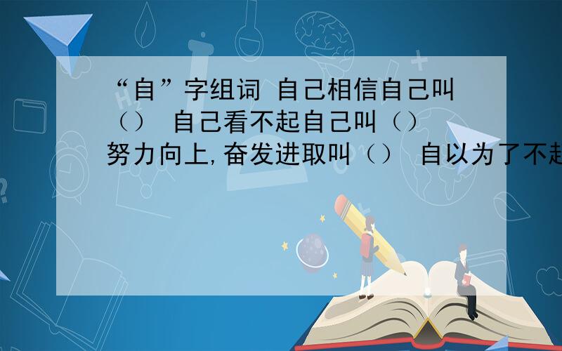 “自”字组词 自己相信自己叫（） 自己看不起自己叫（） 努力向上,奋发进取叫（） 自以为了不起叫（）