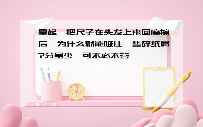 拿起一把尺子在头发上来回摩擦后,为什么就能吸住一些碎纸屑?分虽少,可不必不答