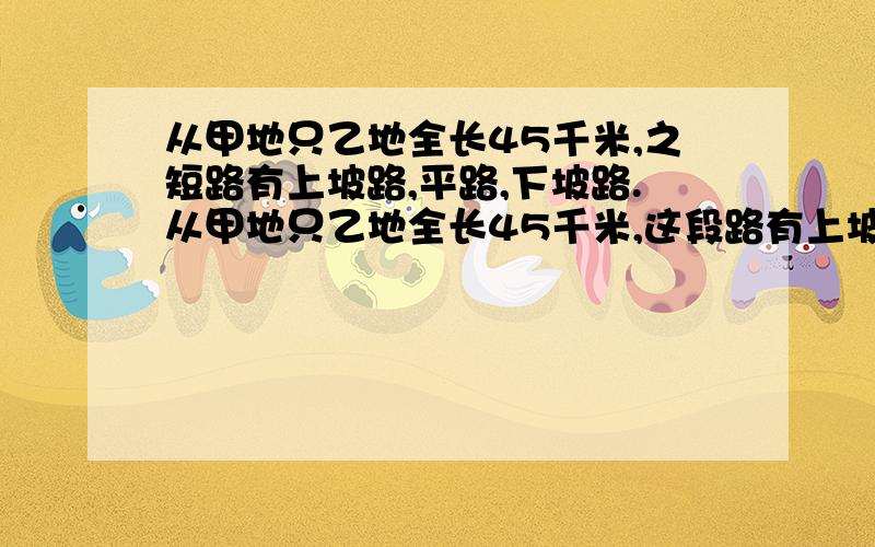 从甲地只乙地全长45千米,之短路有上坡路,平路,下坡路.从甲地只乙地全长45千米,这段路有上坡路,平路,下坡路.张强上坡速度是每小时3千米,平路速度是5千米,下坡路速度是每小时6千米,从甲地