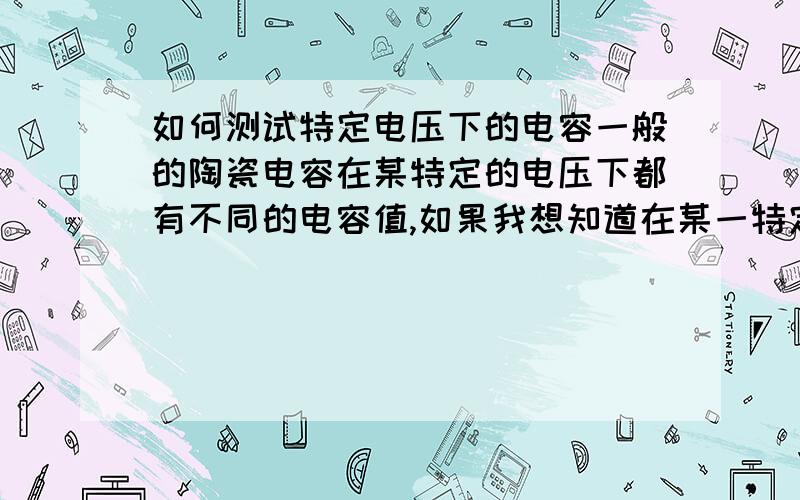 如何测试特定电压下的电容一般的陶瓷电容在某特定的电压下都有不同的电容值,如果我想知道在某一特定电压下的电容值应该怎么来测?比如,10uF/25V的电容在电压值是20V时的实际电容值