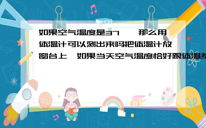 如果空气温度是37℃,那么用体温计可以测出来吗把体温计放窗台上,如果当天空气温度恰好跟体温差不多,37摄氏度,那么体温计可以显示出来吗