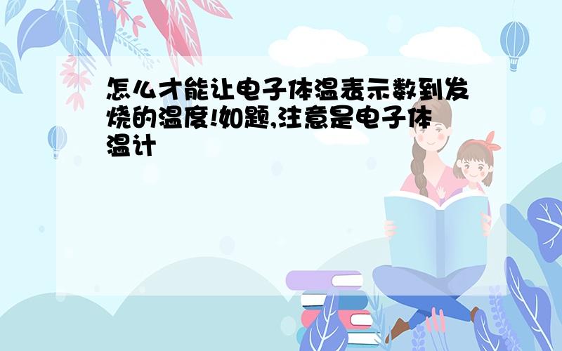 怎么才能让电子体温表示数到发烧的温度!如题,注意是电子体温计