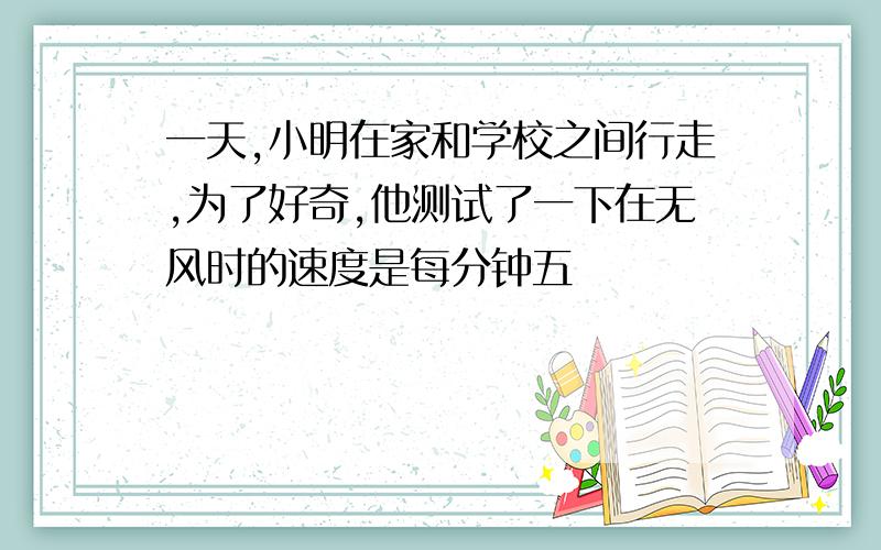 一天,小明在家和学校之间行走,为了好奇,他测试了一下在无风时的速度是每分钟五