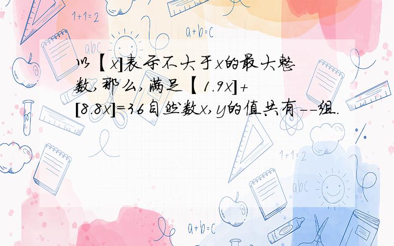 以【x]表示不大于x的最大整数,那么,满足【1.9x]+[8.8x]=36自然数x,y的值共有--组.