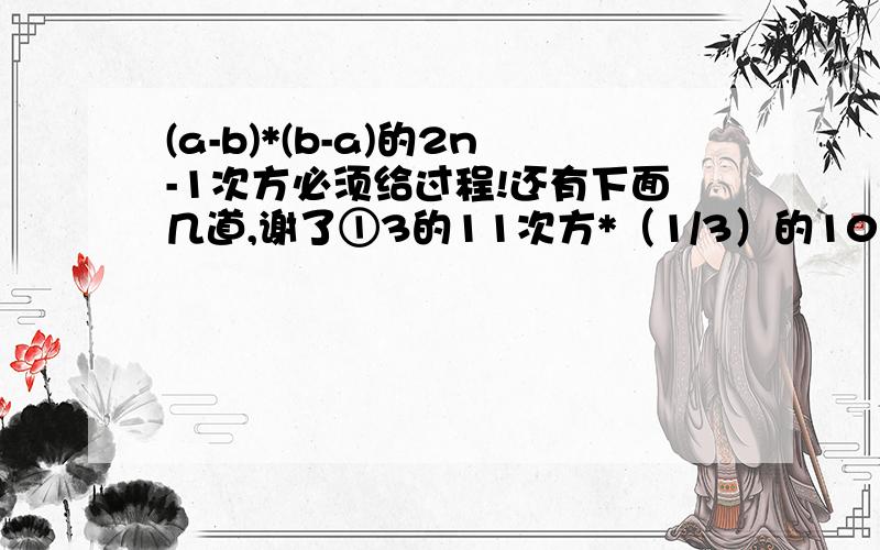 (a-b)*(b-a)的2n-1次方必须给过程!还有下面几道,谢了①3的11次方*（1/3）的10次方-8的100次方*0.5的300次方②若2的a次方=3,4的b次方=9,求2的5a-4b次方的值现在就要，给力速度,好的加分，20！！！！！