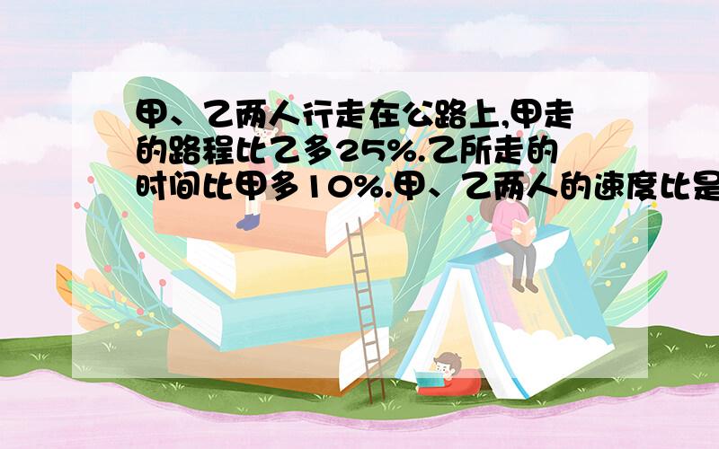 甲、乙两人行走在公路上,甲走的路程比乙多25%.乙所走的时间比甲多10%.甲、乙两人的速度比是多少?