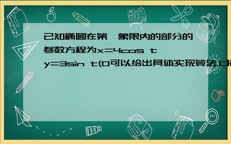 已知椭圆在第一象限内的部分的参数方程为x=4cos t,y=3sin t(0可以给出具体实现算法，C描述。