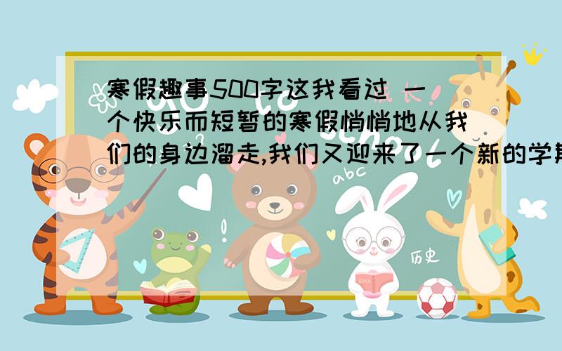 寒假趣事500字这我看过 一个快乐而短暂的寒假悄悄地从我们的身边溜走,我们又迎来了一个新的学期,发生在寒假的趣事就像天空中的星星,数不胜数,是我心头不可抹杀的一件件往事.每一颗星