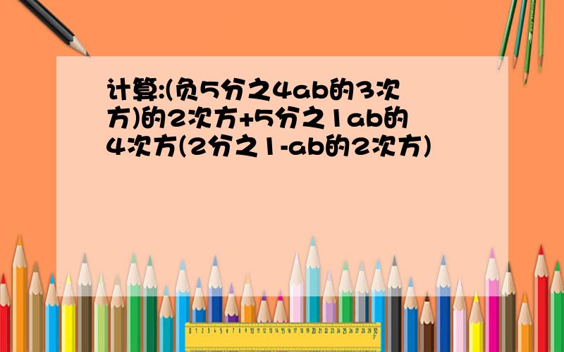 计算:(负5分之4ab的3次方)的2次方+5分之1ab的4次方(2分之1-ab的2次方)