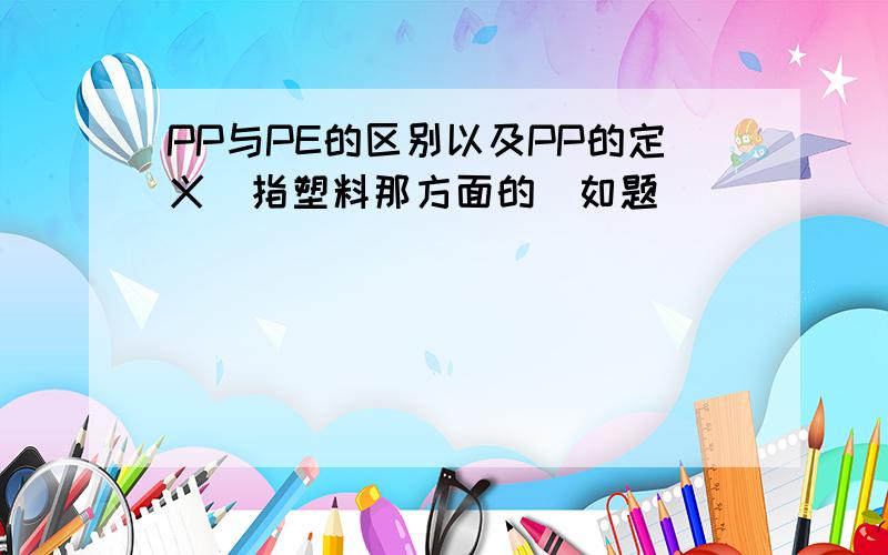 PP与PE的区别以及PP的定义(指塑料那方面的)如题