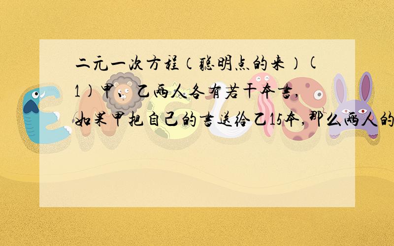 二元一次方程（聪明点的来）(1)甲、乙两人各有若干本书,如果甲把自己的书送给乙15本,那么两人的书的本数相等,如果乙送给甲15本,那么甲的书的本数是乙的6倍,问甲、乙两人原来各有多少本