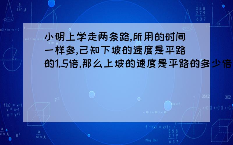 小明上学走两条路,所用的时间一样多,已知下坡的速度是平路的1.5倍,那么上坡的速度是平路的多少倍?用算数方法解