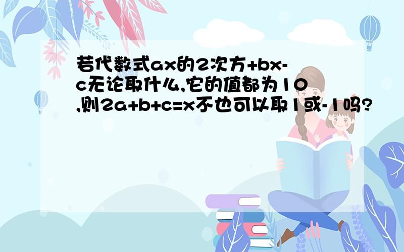 若代数式ax的2次方+bx-c无论取什么,它的值都为10,则2a+b+c=x不也可以取1或-1吗?