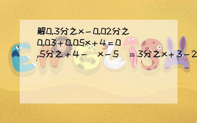 解0.3分之x－0.02分之0.03＋0.05x＋4＝0,5分之＋4－(x－5)＝3分之x＋3－2分之x－2