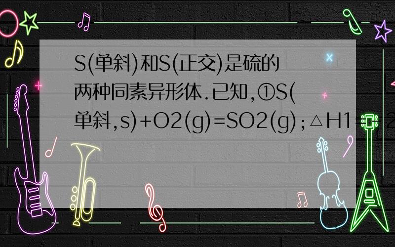 S(单斜)和S(正交)是硫的两种同素异形体.已知,①S(单斜,s)+O2(g)=SO2(g);△H1=-297.16KJ/mol,②S(正交,s)+O2=SO2(g);△H2=-296.83KJ/MOL,③S(单斜,s)=S(正交,s);△H3,下列说法正确的是A,);△H3=0.33KJ/B,单斜硫转化为正