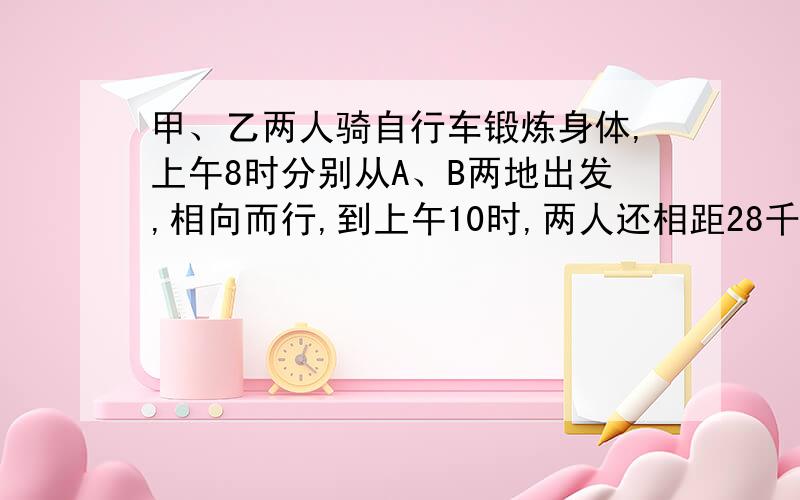 甲、乙两人骑自行车锻炼身体,上午8时分别从A、B两地出发,相向而行,到上午10时,两人还相距28千米；到中午12时,两人又相距28千米；已知甲乙两人都匀速前进,甲每小时比乙多走2千米.求甲、乙