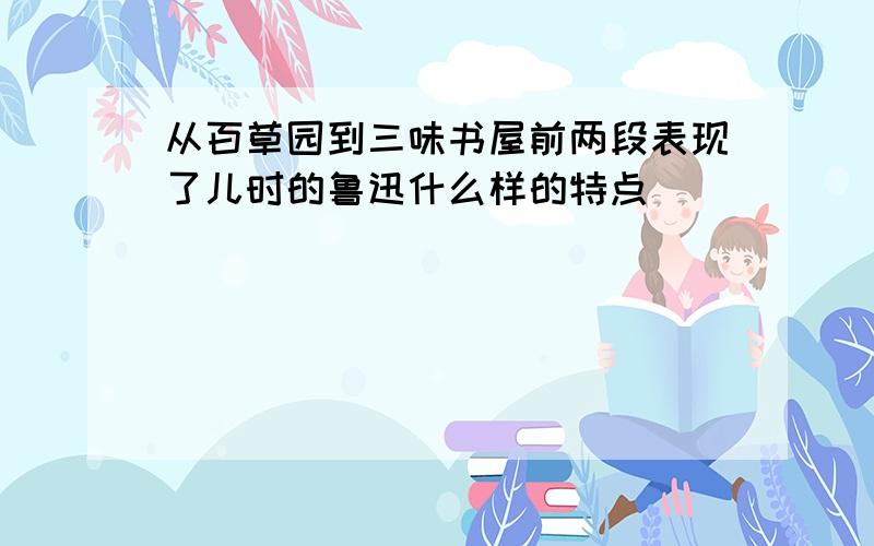 从百草园到三味书屋前两段表现了儿时的鲁迅什么样的特点