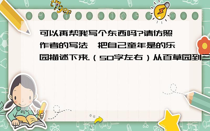 可以再帮我写个东西吗?请仿照作者的写法,把自己童年是的乐园描述下来.（50字左右）从百草园到三味书屋我妈马上回来从百草园到三味书屋但是 若没原创作品 抄袭也行!求你了 我急呀