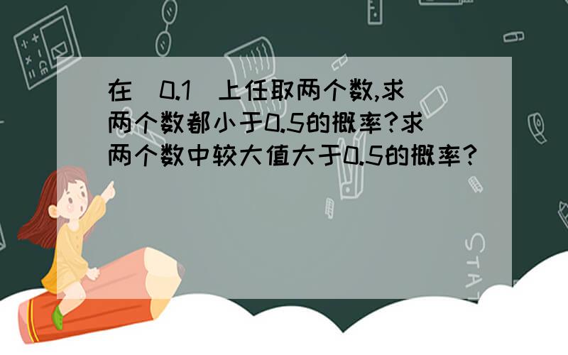 在（0.1）上任取两个数,求两个数都小于0.5的概率?求两个数中较大值大于0.5的概率?