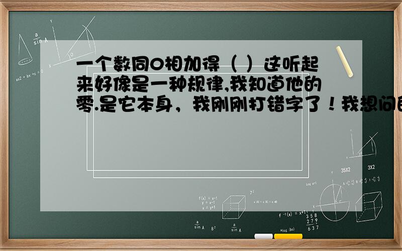 一个数同0相加得（ ）这听起来好像是一种规律,我知道他的零.是它本身，我刚刚打错字了！我想问的是·························································