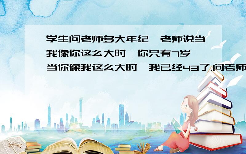 学生问老师多大年纪,老师说当我像你这么大时,你只有7岁,当你像我这么大时,我已经43了.问老师和同学各几岁