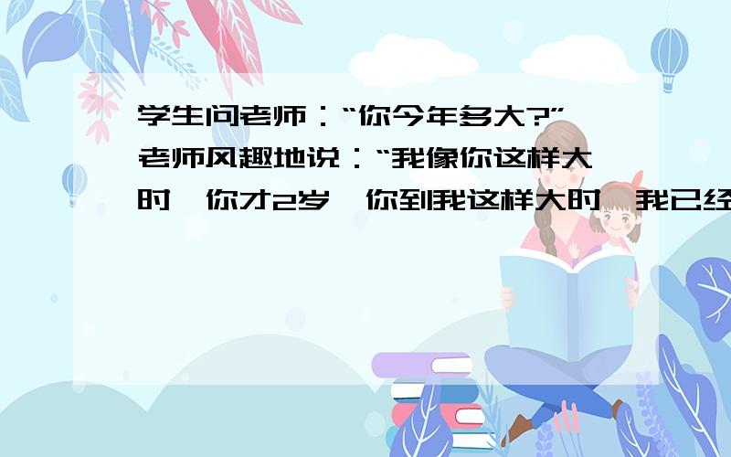 学生问老师：“你今年多大?”老师风趣地说：“我像你这样大时,你才2岁,你到我这样大时,我已经38岁老师几岁