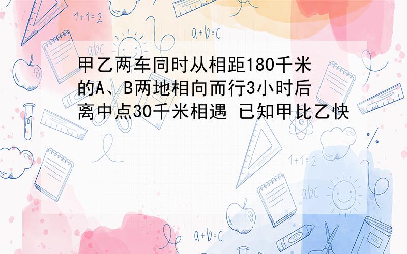 甲乙两车同时从相距180千米的A、B两地相向而行3小时后离中点30千米相遇 已知甲比乙快