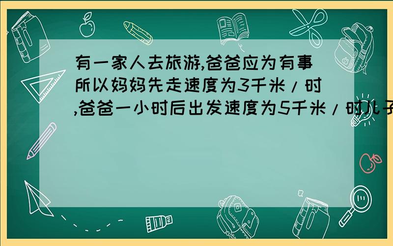 有一家人去旅游,爸爸应为有事所以妈妈先走速度为3千米/时,爸爸一小时后出发速度为5千米/时儿子骑自行车和爸爸一同出发在爸爸和妈妈之间来回进行联络他骑自行车的速度是10千米/时(1）