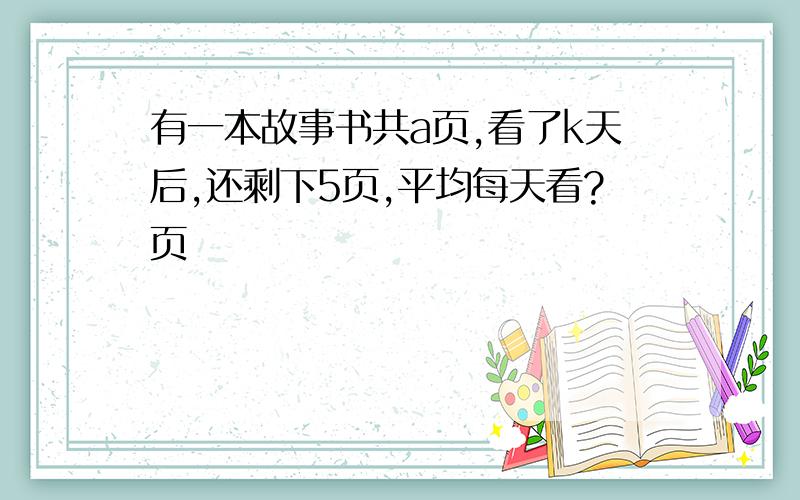 有一本故事书共a页,看了k天后,还剩下5页,平均每天看?页