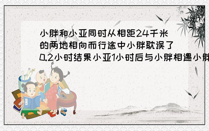 小胖和小亚同时从相距24千米的两地相向而行途中小胖耽误了0.2小时结果小亚1小时后与小胖相遇小胖每小时行15千米小亚平均每小时行多少千米?